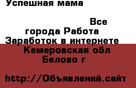  Успешная мама                                                                 - Все города Работа » Заработок в интернете   . Кемеровская обл.,Белово г.